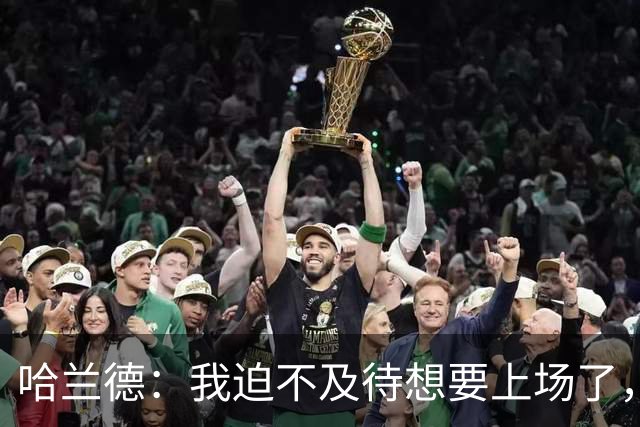哈兰德：我迫不及待想要上场了，挪威队员彼此之间非常了解